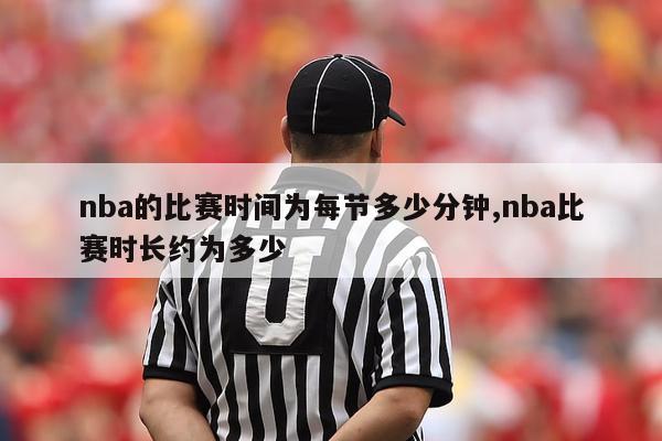 nba的比赛时间为每节多少分钟,nba比赛时长约为多少